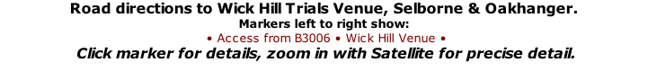 Road directions to Wick Hill Trials Venue, Selborne & Oakhanger. Markers left to right show:  • Access from B3006 • Wick Hill Venue •  Click marker for details, zoom in with Satellite for precise detail.